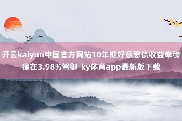 开云kaiyun中国官方网站10年期好意思债收益率徬徨在3.98%驾御-ky体育app最新版下载