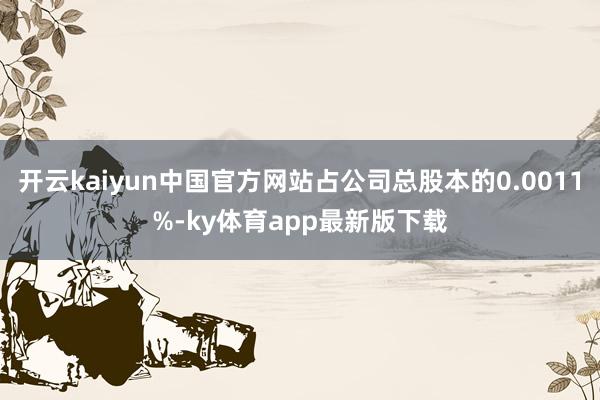 开云kaiyun中国官方网站占公司总股本的0.0011%-ky体育app最新版下载
