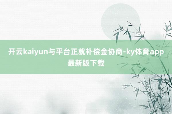 开云kaiyun与平台正就补偿金协商-ky体育app最新版下载