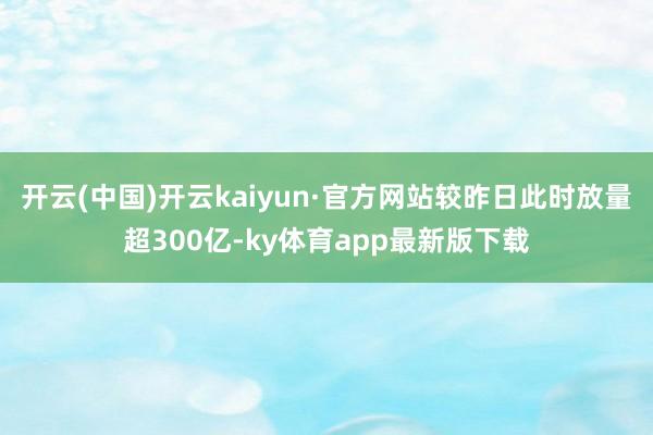开云(中国)开云kaiyun·官方网站较昨日此时放量超300亿-ky体育app最新版下载
