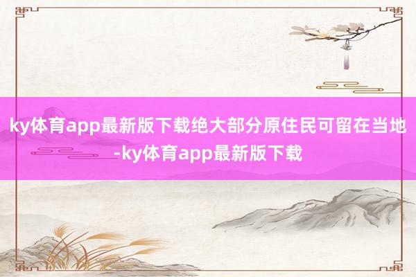 ky体育app最新版下载绝大部分原住民可留在当地-ky体育app最新版下载