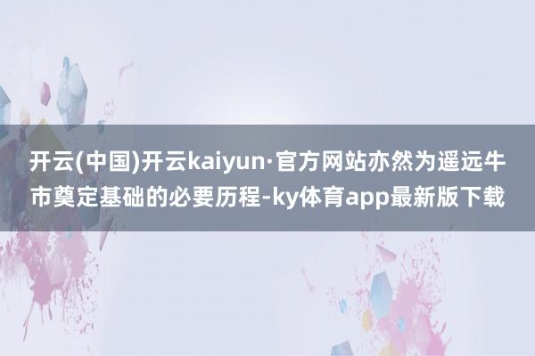 开云(中国)开云kaiyun·官方网站亦然为遥远牛市奠定基础的必要历程-ky体育app最新版下载