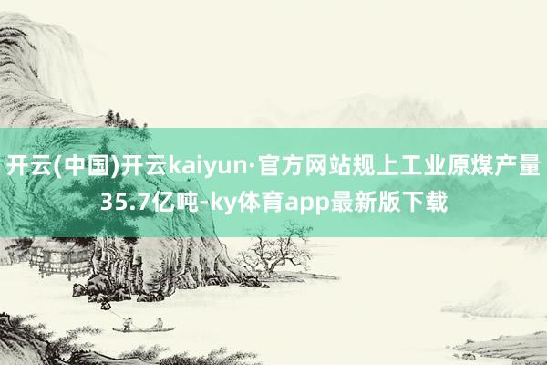 开云(中国)开云kaiyun·官方网站规上工业原煤产量35.7亿吨-ky体育app最新版下载