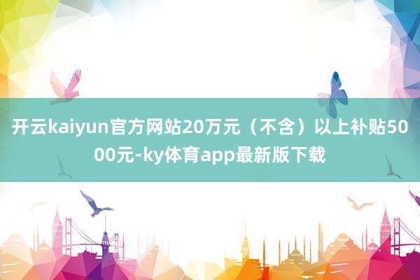 开云kaiyun官方网站20万元（不含）以上补贴5000元-ky体育app最新版下载