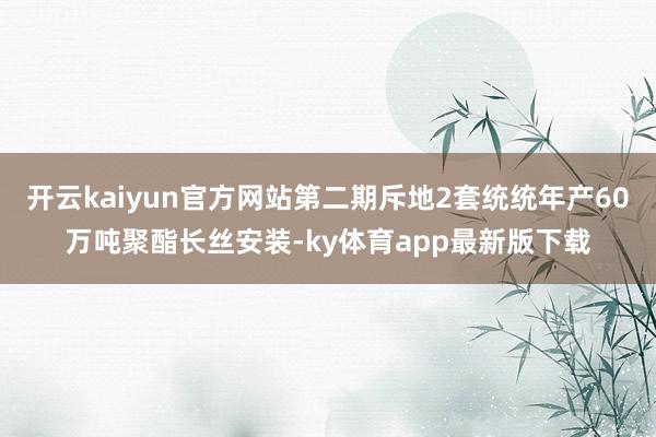 开云kaiyun官方网站第二期斥地2套统统年产60万吨聚酯长丝安装-ky体育app最新版下载