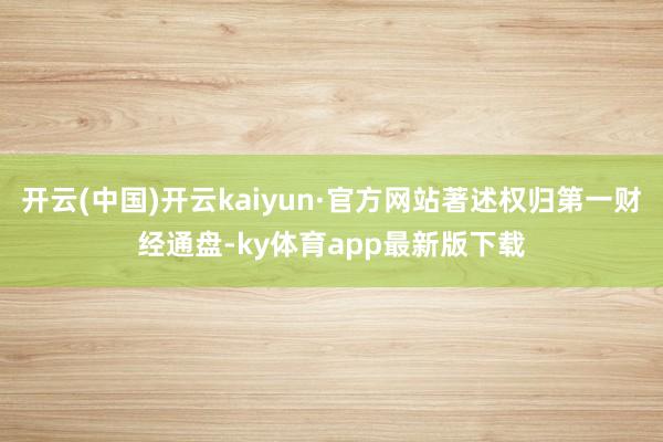 开云(中国)开云kaiyun·官方网站著述权归第一财经通盘-ky体育app最新版下载