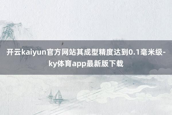 开云kaiyun官方网站其成型精度达到0.1毫米级-ky体育app最新版下载