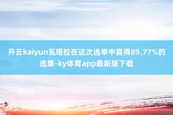 开云kaiyun瓦塔拉在这次选举中赢得89.77%的选票-ky体育app最新版下载