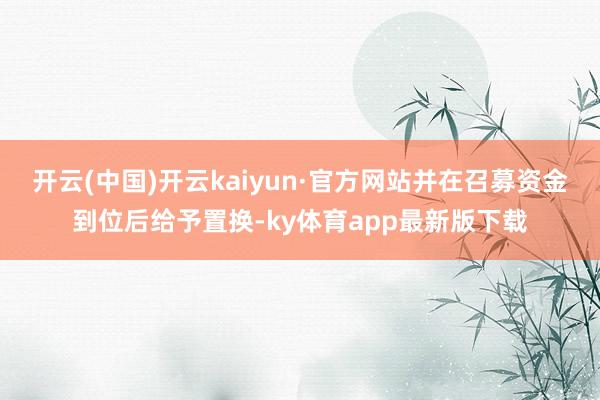 开云(中国)开云kaiyun·官方网站并在召募资金到位后给予置换-ky体育app最新版下载